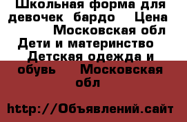 Школьная форма для девочек( бардо) › Цена ­ 1 500 - Московская обл. Дети и материнство » Детская одежда и обувь   . Московская обл.